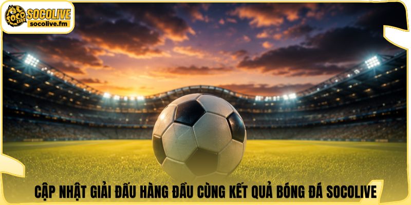 Cập nhật giải đấu hàng đầu cùng kết quả bóng đá Socolive