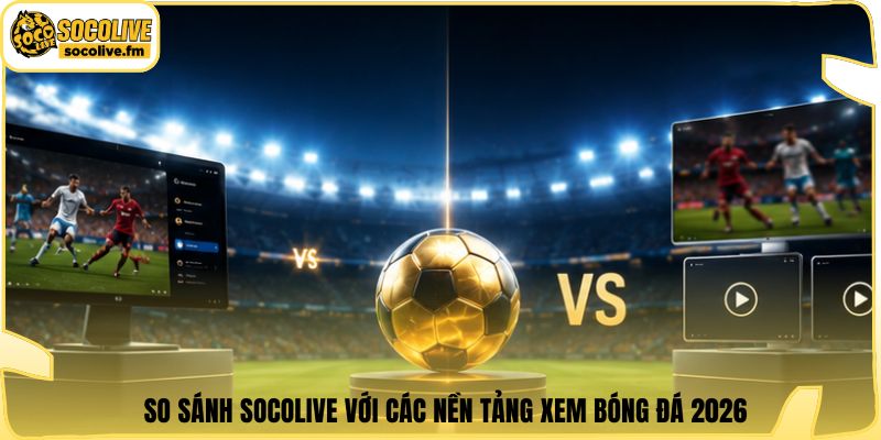 So sánh Socolive với các nền tảng xem bóng đá 2026